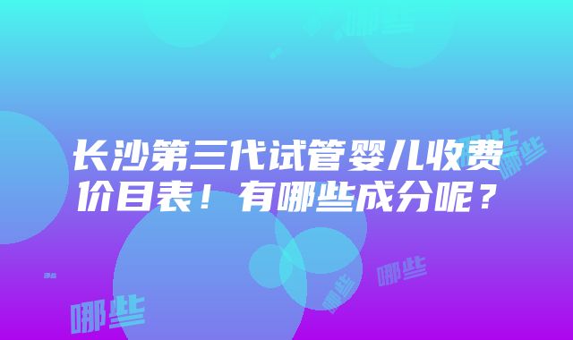 长沙第三代试管婴儿收费价目表！有哪些成分呢？