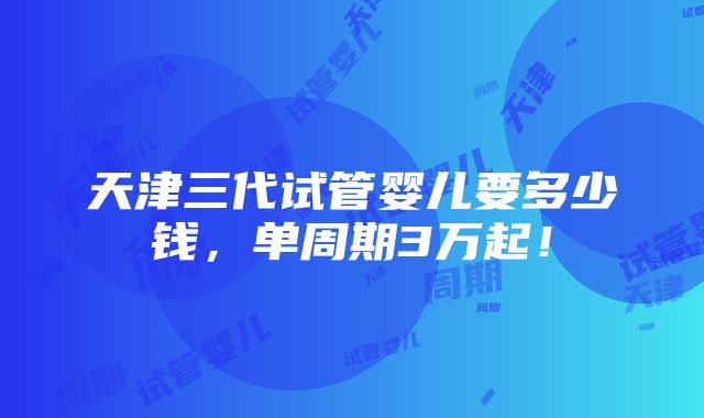 天津三代试管婴儿要多少钱，单周期3万起！