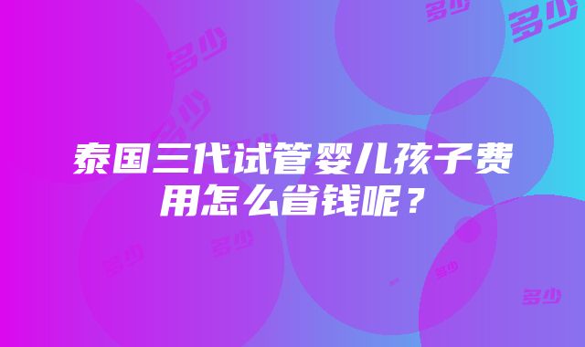 泰国三代试管婴儿孩子费用怎么省钱呢？