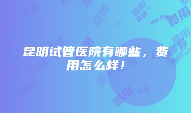 昆明试管医院有哪些，费用怎么样！