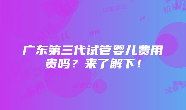 广东第三代试管婴儿费用贵吗？来了解下！