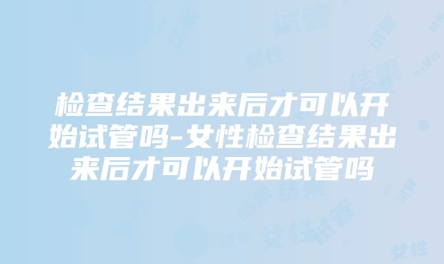 检查结果出来后才可以开始试管吗-女性检查结果出来后才可以开始试管吗