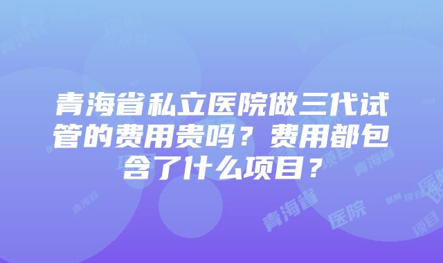 青海省私立医院做三代试管的费用贵吗？费用都包含了什么项目？