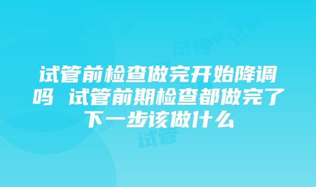 试管前检查做完开始降调吗 试管前期检查都做完了下一步该做什么