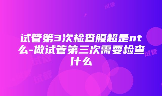 试管第3次检查腹超是nt么-做试管第三次需要检查什么