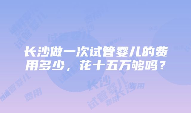 长沙做一次试管婴儿的费用多少，花十五万够吗？