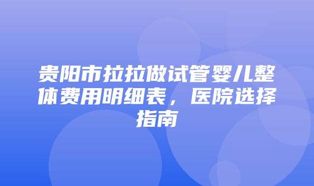 贵阳市拉拉做试管婴儿整体费用明细表，医院选择指南