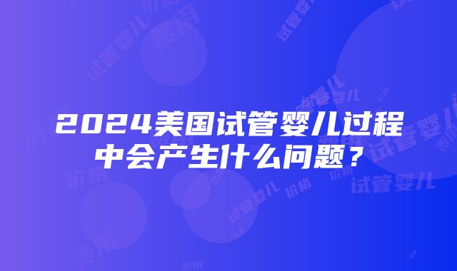 2024美国试管婴儿过程中会产生什么问题？