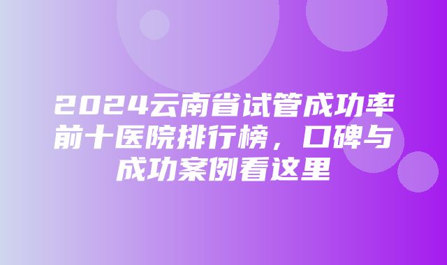 2024云南省试管成功率前十医院排行榜，口碑与成功案例看这里