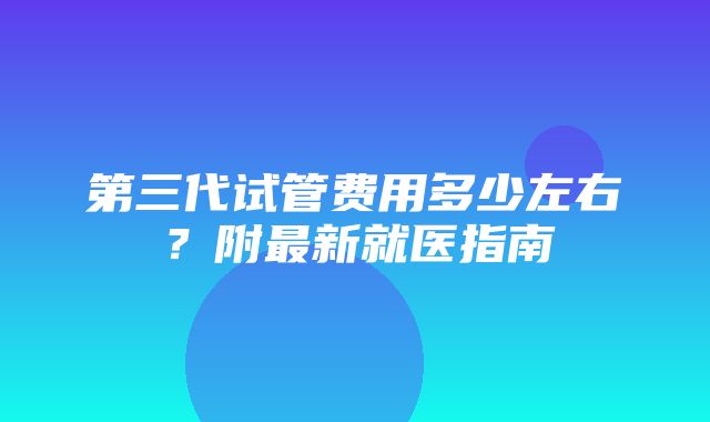 第三代试管费用多少左右？附最新就医指南