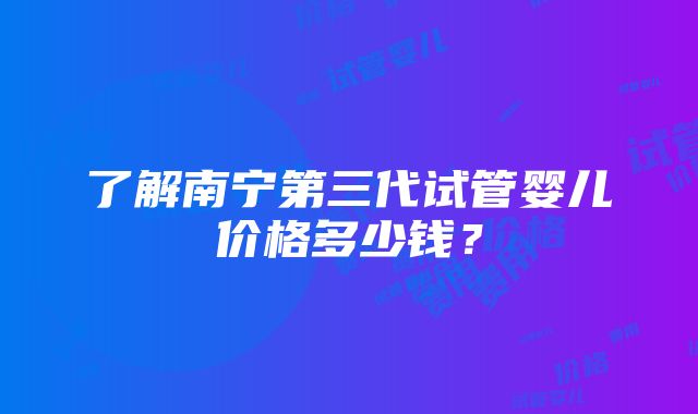 了解南宁第三代试管婴儿价格多少钱？