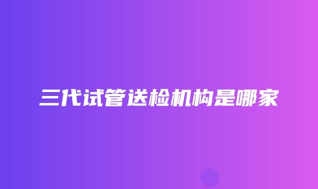 三代试管送检机构是哪家