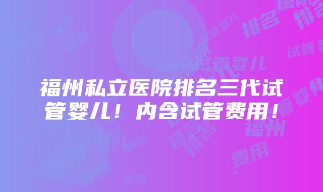 福州私立医院排名三代试管婴儿！内含试管费用！