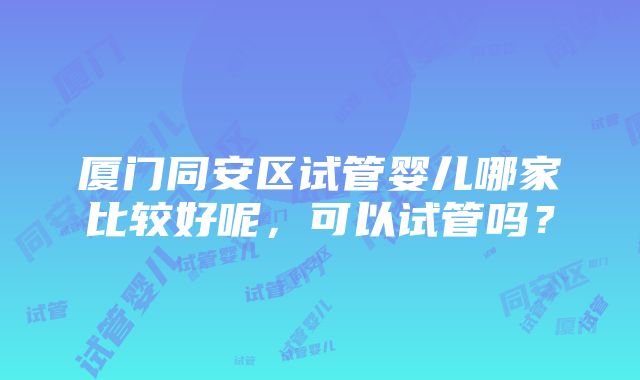 厦门同安区试管婴儿哪家比较好呢，可以试管吗？