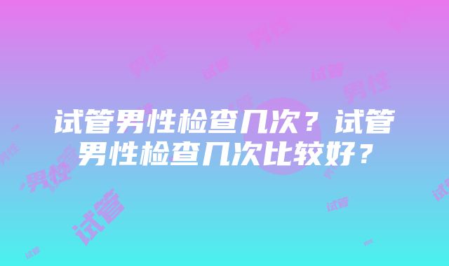 试管男性检查几次？试管男性检查几次比较好？