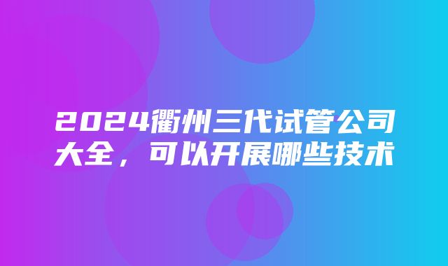 2024衢州三代试管公司大全，可以开展哪些技术