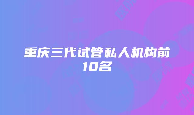 重庆三代试管私人机构前10名