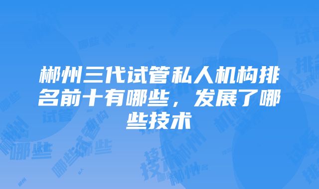 郴州三代试管私人机构排名前十有哪些，发展了哪些技术