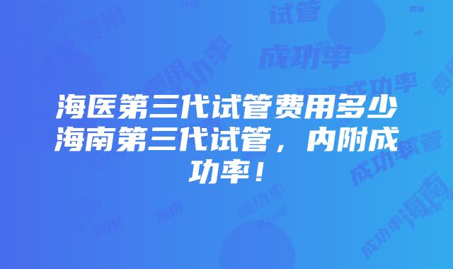 海医第三代试管费用多少海南第三代试管，内附成功率！