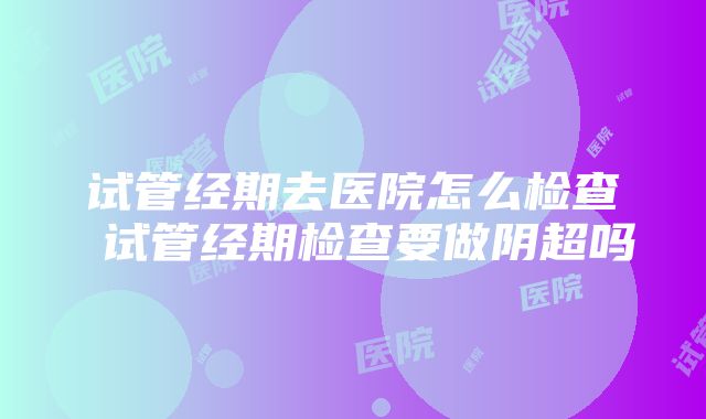 试管经期去医院怎么检查 试管经期检查要做阴超吗