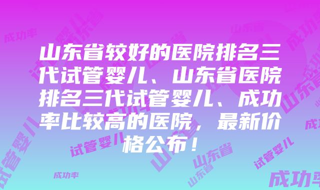 山东省较好的医院排名三代试管婴儿、山东省医院排名三代试管婴儿、成功率比较高的医院，最新价格公布！