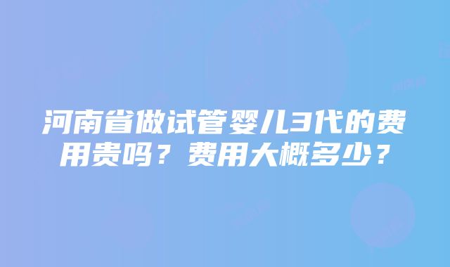 河南省做试管婴儿3代的费用贵吗？费用大概多少？