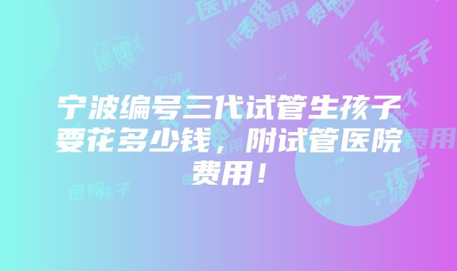 宁波编号三代试管生孩子要花多少钱，附试管医院费用！