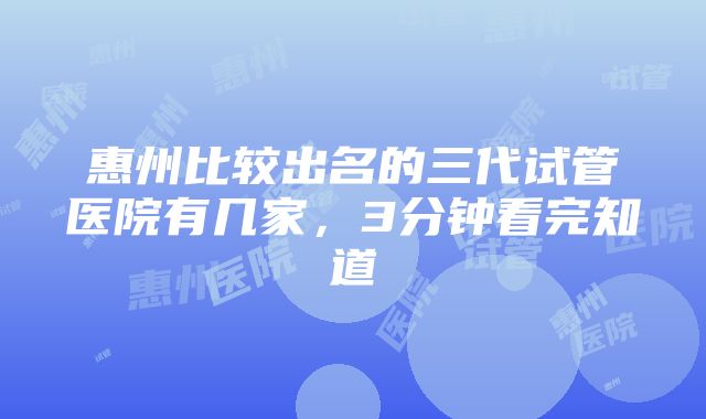 惠州比较出名的三代试管医院有几家，3分钟看完知道