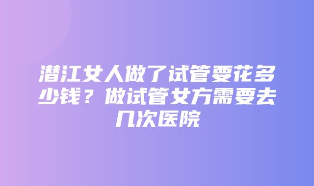 潜江女人做了试管要花多少钱？做试管女方需要去几次医院