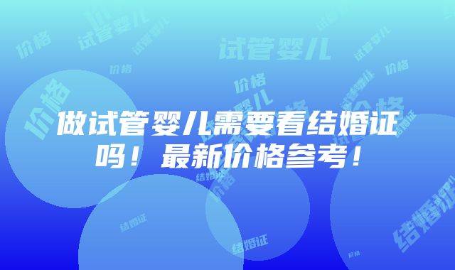 做试管婴儿需要看结婚证吗！最新价格参考！