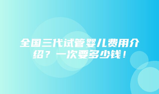 全国三代试管婴儿费用介绍？一次要多少钱！