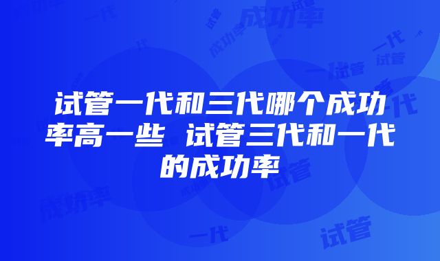 试管一代和三代哪个成功率高一些 试管三代和一代的成功率