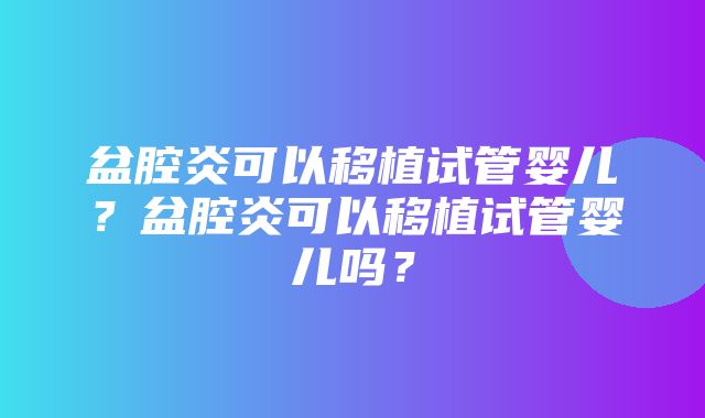 盆腔炎可以移植试管婴儿？盆腔炎可以移植试管婴儿吗？