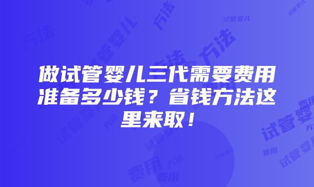 做试管婴儿三代需要费用准备多少钱？省钱方法这里来取！