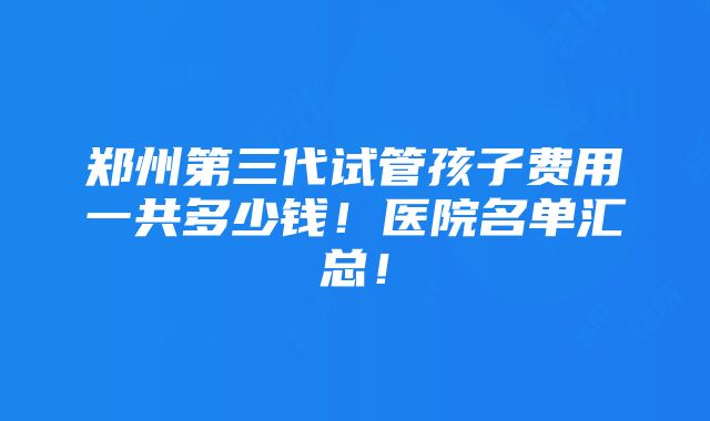 郑州第三代试管孩子费用一共多少钱！医院名单汇总！