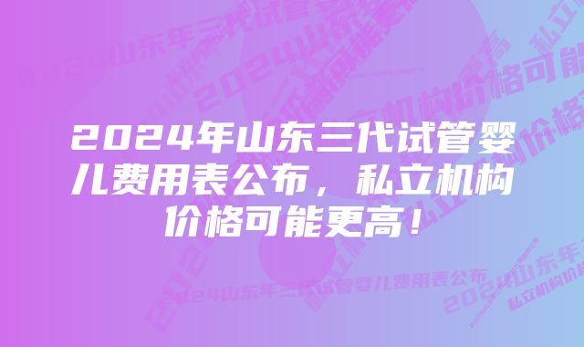 2024年山东三代试管婴儿费用表公布，私立机构价格可能更高！