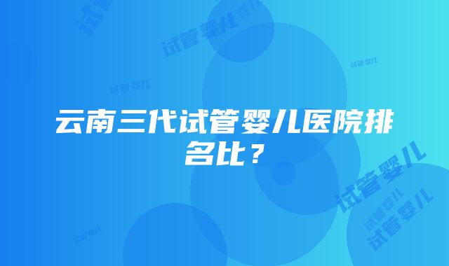 云南三代试管婴儿医院排名比？