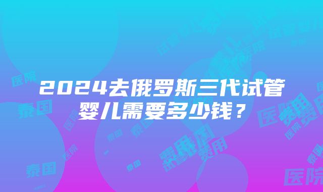 2024去俄罗斯三代试管婴儿需要多少钱？