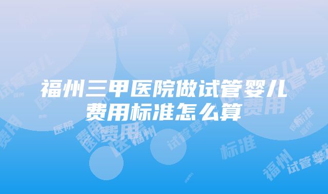 福州三甲医院做试管婴儿费用标准怎么算