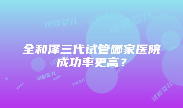 全和泽三代试管哪家医院成功率更高？