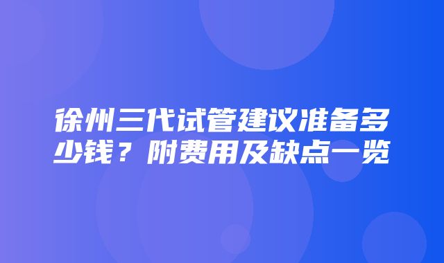 徐州三代试管建议准备多少钱？附费用及缺点一览