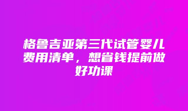 格鲁吉亚第三代试管婴儿费用清单，想省钱提前做好功课