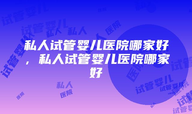 私人试管婴儿医院哪家好，私人试管婴儿医院哪家好