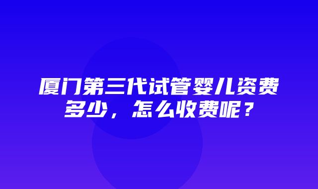 厦门第三代试管婴儿资费多少，怎么收费呢？