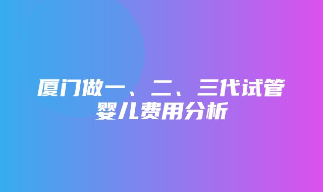 厦门做一、二、三代试管婴儿费用分析