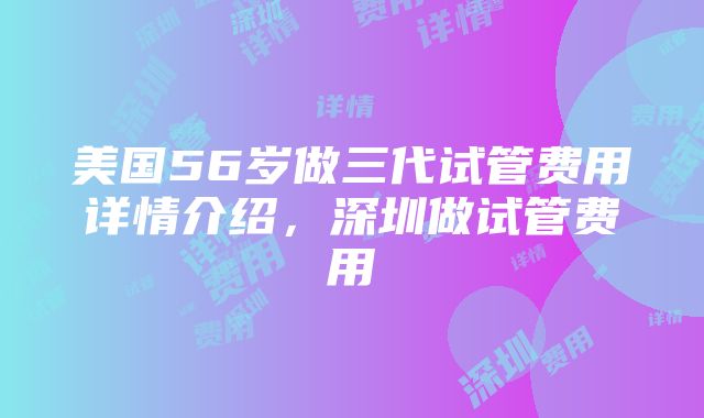 美国56岁做三代试管费用详情介绍，深圳做试管费用