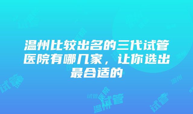 温州比较出名的三代试管医院有哪几家，让你选出最合适的