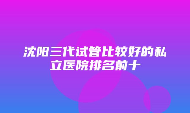 沈阳三代试管比较好的私立医院排名前十