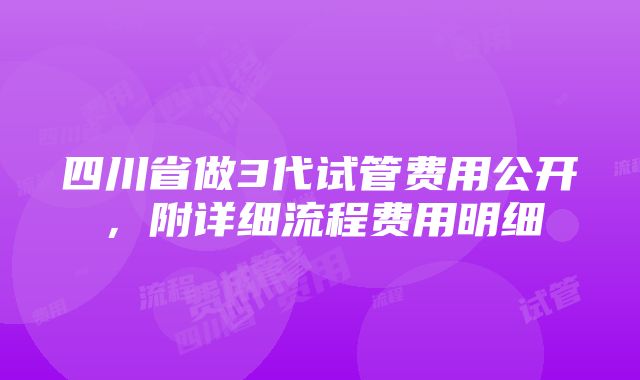 四川省做3代试管费用公开，附详细流程费用明细