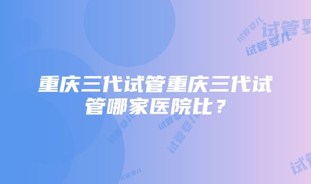 重庆三代试管重庆三代试管哪家医院比？